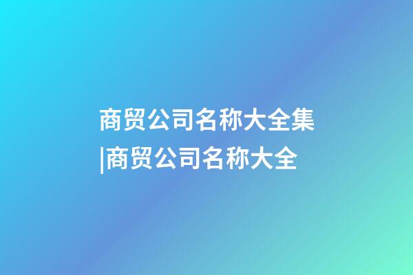 商贸公司名称大全集|商贸公司名称大全-第1张-公司起名-玄机派